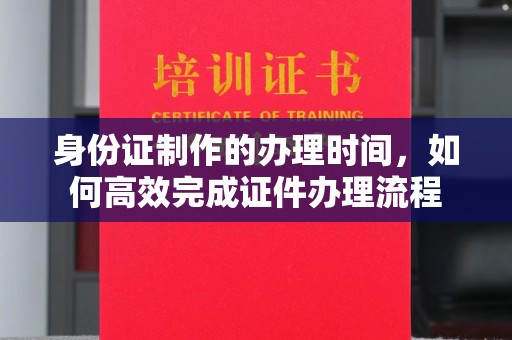 榆阳身份证制作的办理时间，如何高效完成证件办理流程