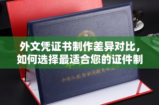 榆阳外文凭证书制作差异对比，如何选择最适合您的证件制作服务？